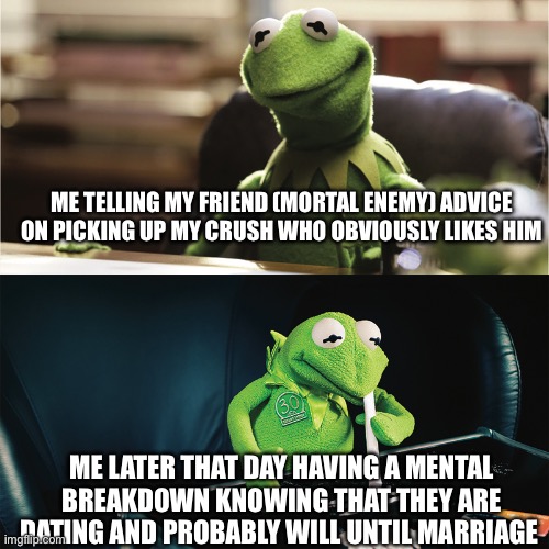 based on a true story | ME TELLING MY FRIEND (MORTAL ENEMY) ADVICE ON PICKING UP MY CRUSH WHO OBVIOUSLY LIKES HIM; ME LATER THAT DAY HAVING A MENTAL BREAKDOWN KNOWING THAT THEY ARE DATING AND PROBABLY WILL UNTIL MARRIAGE | image tagged in kermit the frog | made w/ Imgflip meme maker