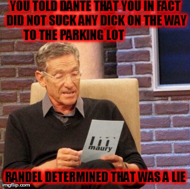 Maury Lie Detector | YOU TOLD DANTE THAT YOU IN FACT DID NOT SUCK ANY DICK ON THE WAY TO THE PARKING LOT                   RANDEL DETERMINED THAT WAS A LIE | image tagged in memes,maury lie detector | made w/ Imgflip meme maker