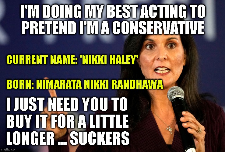 I'M DOING MY BEST ACTING TO
PRETEND I'M A CONSERVATIVE; CURRENT NAME: 'NIKKI HALEY'
 
BORN: NIMARATA NIKKI RANDHAWA; I JUST NEED YOU TO
BUY IT FOR A LITTLE 
LONGER ... SUCKERS | made w/ Imgflip meme maker