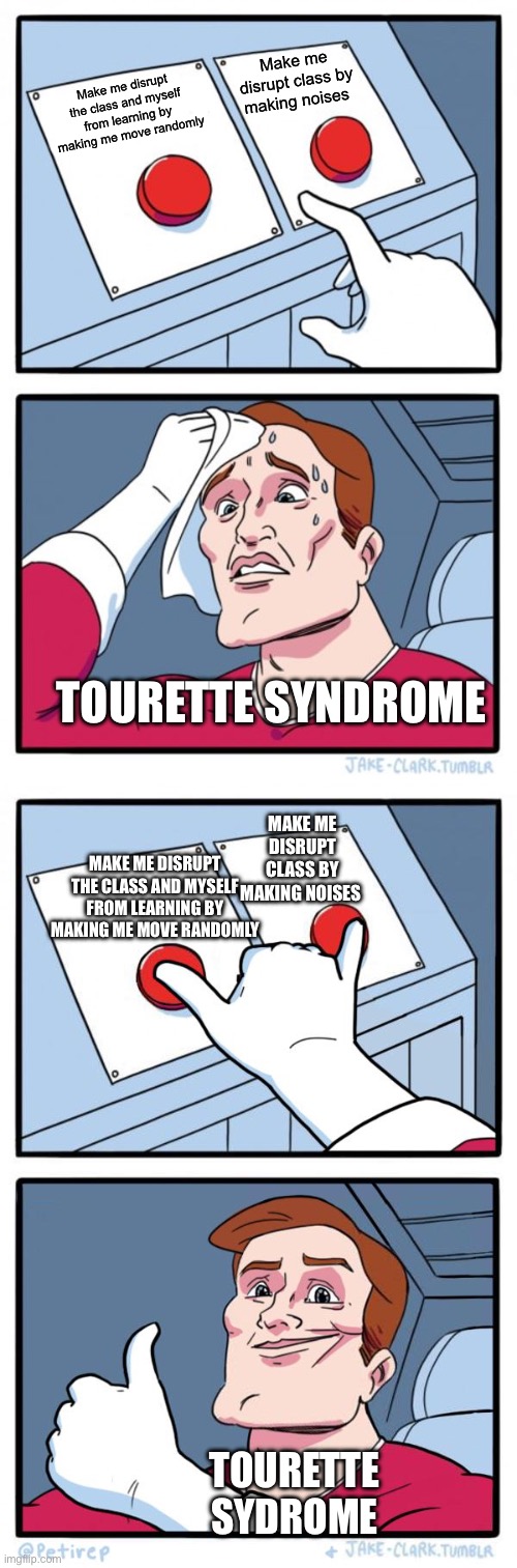 Make me disrupt class by making noises; Make me disrupt the class and myself from learning by making me move randomly; TOURETTE SYNDROME; MAKE ME DISRUPT CLASS BY MAKING NOISES; MAKE ME DISRUPT THE CLASS AND MYSELF FROM LEARNING BY MAKING ME MOVE RANDOMLY; TOURETTE SYDROME | image tagged in memes,two buttons,both buttons pressed | made w/ Imgflip meme maker