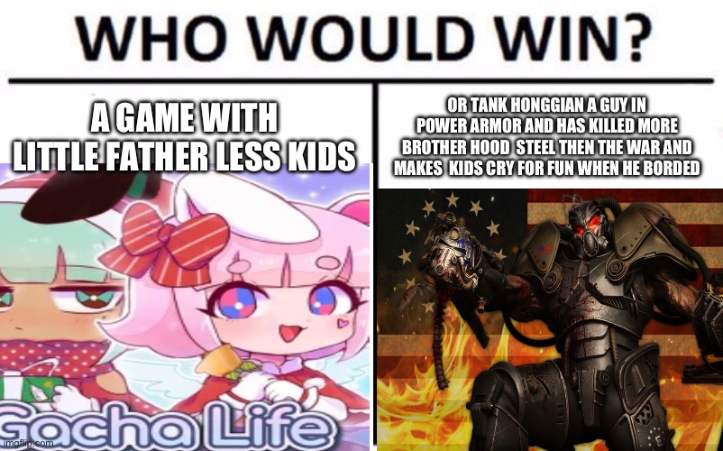 Who Would Win? Meme | A GAME WITH LITTLE FATHER LESS KIDS; OR TANK HONGGIAN A GUY IN POWER ARMOR AND HAS KILLED MORE BROTHER HOOD  STEEL THEN THE WAR AND MAKES  KIDS CRY FOR FUN WHEN HE BORDED | image tagged in memes,who would win | made w/ Imgflip meme maker