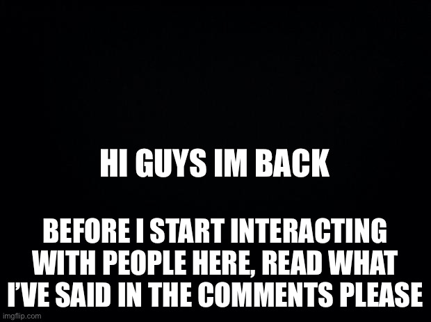 Black background | HI GUYS IM BACK; BEFORE I START INTERACTING WITH PEOPLE HERE, READ WHAT I’VE SAID IN THE COMMENTS PLEASE | image tagged in black background | made w/ Imgflip meme maker