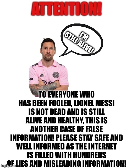 Don’t worry guys, the living legend lives on! | ATTENTION! I’M STILL ALIVE! TO EVERYONE WHO HAS BEEN FOOLED, LIONEL MESSI IS NOT DEAD AND IS STILL ALIVE AND HEALTHY, THIS IS ANOTHER CASE OF FALSE INFORMATION! PLEASE STAY SAFE AND WELL INFORMED AS THE INTERNET IS FILLED WITH HUNDREDS OF LIES AND MISLEADING INFORMATION! | image tagged in messi | made w/ Imgflip meme maker