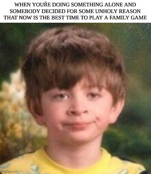 come on brooooo! | WHEN YOUŔE DOING SOMETHING ALONE AND SOMEBODY DECIDED FOR SOME UNHOLY REASON THAT NOW IS THE BEST TIME TO PLAY A FAMILY GAME | image tagged in annoyed face,family,games,board games | made w/ Imgflip meme maker