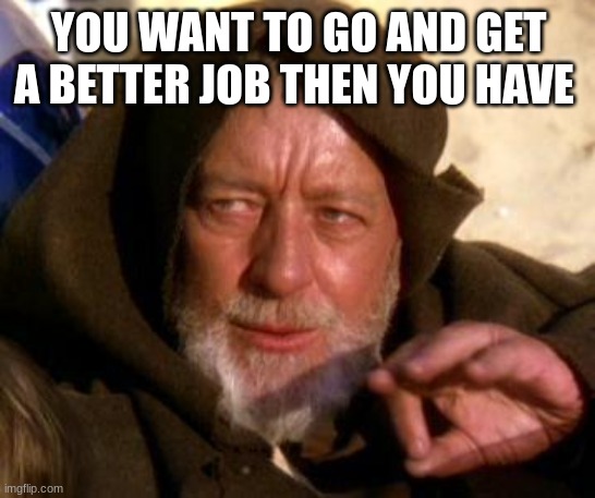 Obi Wan Kenobi Jedi Mind Trick | YOU WANT TO GO AND GET A BETTER JOB THEN YOU HAVE | image tagged in obi wan kenobi jedi mind trick | made w/ Imgflip meme maker