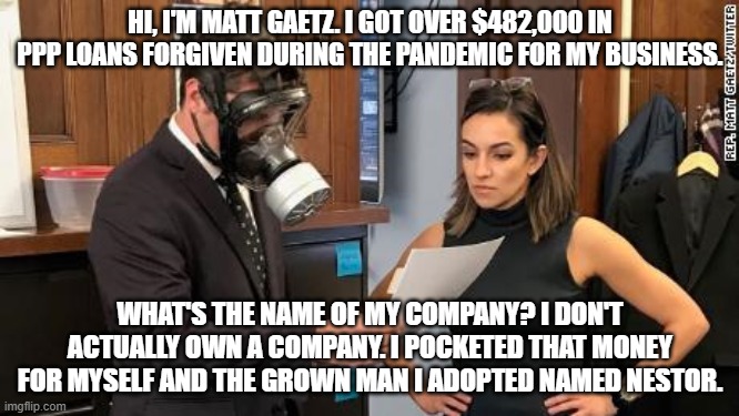 Matt Gaetz gas mask | HI, I'M MATT GAETZ. I GOT OVER $482,000 IN PPP LOANS FORGIVEN DURING THE PANDEMIC FOR MY BUSINESS. WHAT'S THE NAME OF MY COMPANY? I DON'T ACTUALLY OWN A COMPANY. I POCKETED THAT MONEY FOR MYSELF AND THE GROWN MAN I ADOPTED NAMED NESTOR. | image tagged in matt gaetz gas mask | made w/ Imgflip meme maker