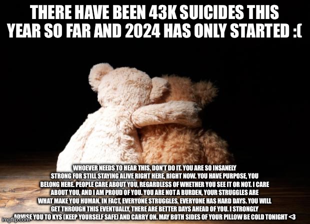My memechats are open if y’all need it, and remember you can always call 988 too. Also, Jesus loves you. | THERE HAVE BEEN 43K SUICIDES THIS YEAR SO FAR AND 2024 HAS ONLY STARTED :(; WHOEVER NEEDS TO HEAR THIS, DON’T DO IT. YOU ARE SO INSANELY STRONG FOR STILL STAYING ALIVE RIGHT HERE, RIGHT NOW. YOU HAVE PURPOSE, YOU BELONG HERE. PEOPLE CARE ABOUT YOU, REGARDLESS OF WHETHER YOU SEE IT OR NOT. I CARE ABOUT YOU, AND I AM PROUD OF YOU. YOU ARE NOT A BURDEN, YOUR STRUGGLES ARE WHAT MAKE YOU HUMAN. IN FACT, EVERYONE STRUGGLES, EVERYONE HAS HARD DAYS. YOU WILL GET THROUGH THIS EVENTUALLY, THERE ARE BETTER DAYS AHEAD OF YOU. I STRONGLY ADVISE YOU TO KYS (KEEP YOURSELF SAFE) AND CARRY ON. MAY BOTH SIDES OF YOUR PILLOW BE COLD TONIGHT <3 | image tagged in you are worth it,you are amazing,you are cool,you are a w,jesus christ loves you,god loves you | made w/ Imgflip meme maker