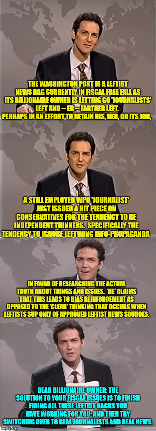 A bit wordy; but it was fun to put together. | THE WASHINGTON POST IS A LEFTIST NEWS RAG CURRENTLY IN FISCAL FREE FALL AS ITS BILLIONAIRE OWNER IS LETTING GO 'JOURNALISTS' LEFT AND -- ER -- FARTHER LEFT.  PERHAPS IN AN EFFORT TO RETAIN HIS, HER, OR ITS JOB, A STILL EMPLOYED WPO 'JOURNALIST' JUST ISSUED A HIT PIECE ON CONSERVATIVES FOR THE TENDENCY TO BE INDEPENDENT THINKERS.  SPECIFICALLY THE TENDENCY TO IGNORE LEFTWING INFO-PROPAGANDA; IN FAVOR OF RESEARCHING THE ACTUAL TRUTH ABOUT THINGS AND ISSUES.  'HE' CLAIMS THAT THIS LEADS TO BIAS REINFORCEMENT AS OPPOSED TO THE 'CLEAR' THINKING THAT OCCURS WHEN LEFTISTS SUP ONLY OF APPROVED LEFTIST NEWS SOURCES. DEAR BILLIONAIRE OWNER; THE SOLUTION TO YOUR FISCAL ISSUES IS TO FINISH FIRING ALL THESE LEFTIST HACKS YOU HAVE WORKING FOR YOU; AND THEN TRY SWITCHING OVER TO REAL JOURNALISTS AND REAL NEWS. | image tagged in weekend update with norm | made w/ Imgflip meme maker