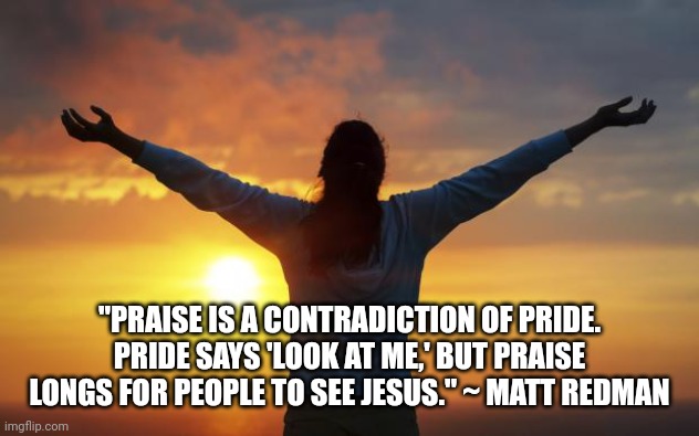 Praise be to our Lord | "PRAISE IS A CONTRADICTION OF PRIDE. PRIDE SAYS 'LOOK AT ME,' BUT PRAISE LONGS FOR PEOPLE TO SEE JESUS." ~ MATT REDMAN | image tagged in praise be to our lord | made w/ Imgflip meme maker