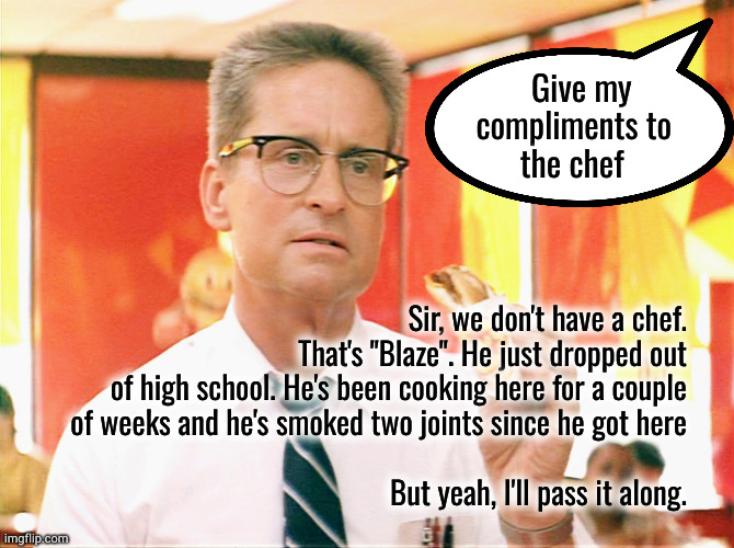 my compliments to the chef | Give my     
compliments to
the chef; Sir, we don't have a chef.
That's "Blaze". He just dropped out
of high school. He's been cooking here for a couple
of weeks and he's smoked two joints since he got here
 
But yeah, I'll pass it along. | image tagged in falling down - michael douglas - fast food | made w/ Imgflip meme maker