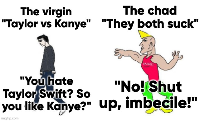 I hate this feud | The chad "They both suck"; The virgin "Taylor vs Kanye"; "No! Shut up, imbecile!"; "You hate Taylor Swift? So you like Kanye?" | image tagged in virgin vs chad | made w/ Imgflip meme maker