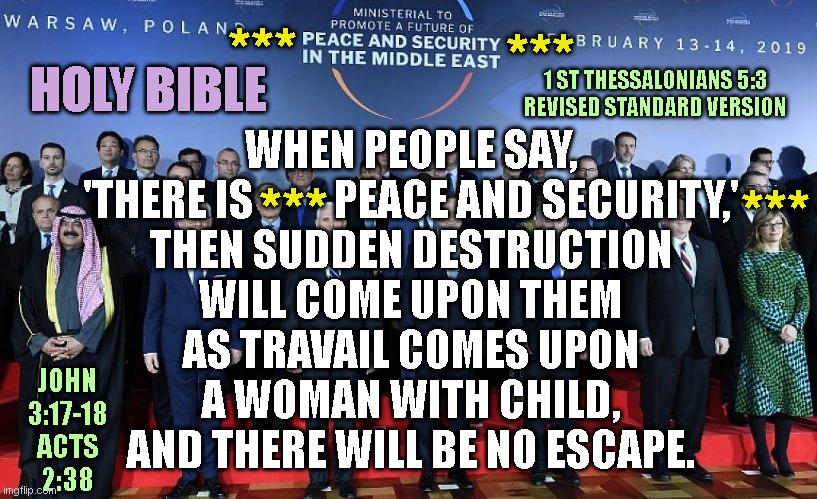 ***; ***; HOLY BIBLE; 1 ST THESSALONIANS 5:3
REVISED STANDARD VERSION; WHEN PEOPLE SAY,
'THERE IS          PEACE AND SECURITY,'
THEN SUDDEN DESTRUCTION
WILL COME UPON THEM
AS TRAVAIL COMES UPON
A WOMAN WITH CHILD,
AND THERE WILL BE NO ESCAPE. ***; ***; JOHN
3:17-18
ACTS
2:38 | made w/ Imgflip meme maker