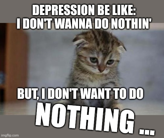 Sad cat speaks truth | DEPRESSION BE LIKE:
I DON'T WANNA DO NOTHIN'; BUT, I DON'T WANT TO DO; NOTHING ... | image tagged in sad kitten | made w/ Imgflip meme maker