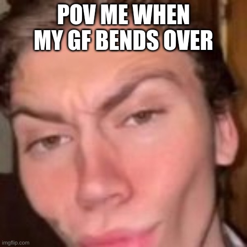 Memes | POV ME WHEN MY GF BENDS OVER | image tagged in meme | made w/ Imgflip meme maker