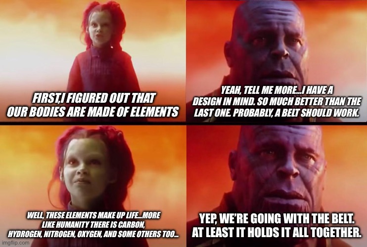 Thanos at it again… | FIRST,I FIGURED OUT THAT OUR BODIES ARE MADE OF ELEMENTS; YEAH, TELL ME MORE…I HAVE A DESIGN IN MIND. SO MUCH BETTER THAN THE LAST ONE. PROBABLY, A BELT SHOULD WORK. WELL, THESE ELEMENTS MAKE UP LIFE…MORE LIKE HUMANITY THERE IS CARBON, HYDROGEN, NITROGEN, OXYGEN, AND SOME OTHERS TOO…; YEP, WE’RE GOING WITH THE BELT. AT LEAST IT HOLDS IT ALL TOGETHER. | image tagged in thanos what did it cost | made w/ Imgflip meme maker