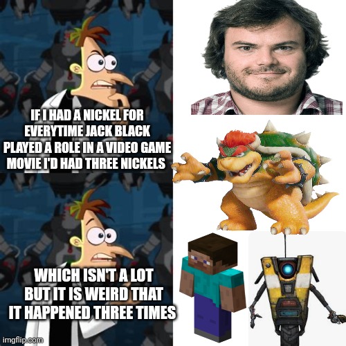 Dr. Doofenshmirtz "If I Had A Nickel" | IF I HAD A NICKEL FOR EVERYTIME JACK BLACK PLAYED A ROLE IN A VIDEO GAME MOVIE I'D HAD THREE NICKELS; WHICH ISN'T A LOT BUT IT IS WEIRD THAT IT HAPPENED THREE TIMES | image tagged in dr doofenshmirtz if i had a nickel | made w/ Imgflip meme maker