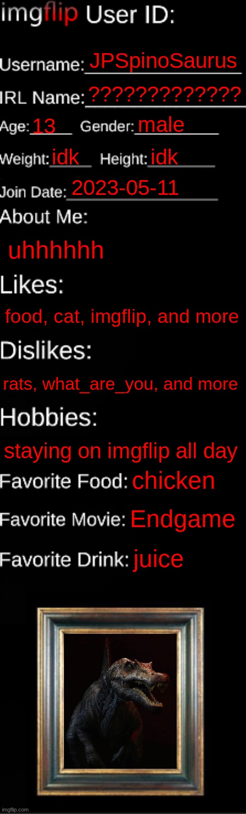 imgflip ID Card | JPSpinoSaurus; ????????????? male; 13; idk; idk; 2023-05-11; uhhhhhh; food, cat, imgflip, and more; rats, what_are_you, and more; staying on imgflip all day; chicken; Endgame; juice | image tagged in imgflip id card | made w/ Imgflip meme maker