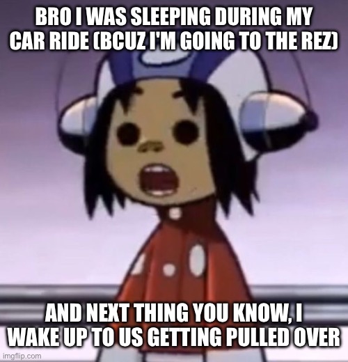 i was sleeping all good too | BRO I WAS SLEEPING DURING MY CAR RIDE (BCUZ I'M GOING TO THE REZ); AND NEXT THING YOU KNOW, I WAKE UP TO US GETTING PULLED OVER | image tagged in o | made w/ Imgflip meme maker