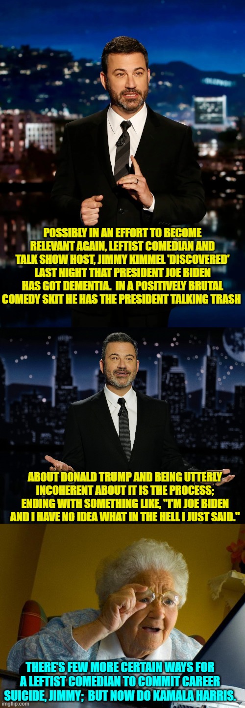 Wanna take bets that the F.B.I. suddenly opens up an investigation into Jimmy Kimmel? | POSSIBLY IN AN EFFORT TO BECOME RELEVANT AGAIN, LEFTIST COMEDIAN AND TALK SHOW HOST, JIMMY KIMMEL 'DISCOVERED' LAST NIGHT THAT PRESIDENT JOE BIDEN HAS GOT DEMENTIA.  IN A POSITIVELY BRUTAL COMEDY SKIT HE HAS THE PRESIDENT TALKING TRASH; ABOUT DONALD TRUMP AND BEING UTTERLY INCOHERENT ABOUT IT IS THE PROCESS; ENDING WITH SOMETHING LIKE, "I'M JOE BIDEN AND I HAVE NO IDEA WHAT IN THE HELL I JUST SAID."; THERE'S FEW MORE CERTAIN WAYS FOR A LEFTIST COMEDIAN TO COMMIT CAREER SUICIDE, JIMMY;  BUT NOW DO KAMALA HARRIS. | image tagged in yep | made w/ Imgflip meme maker