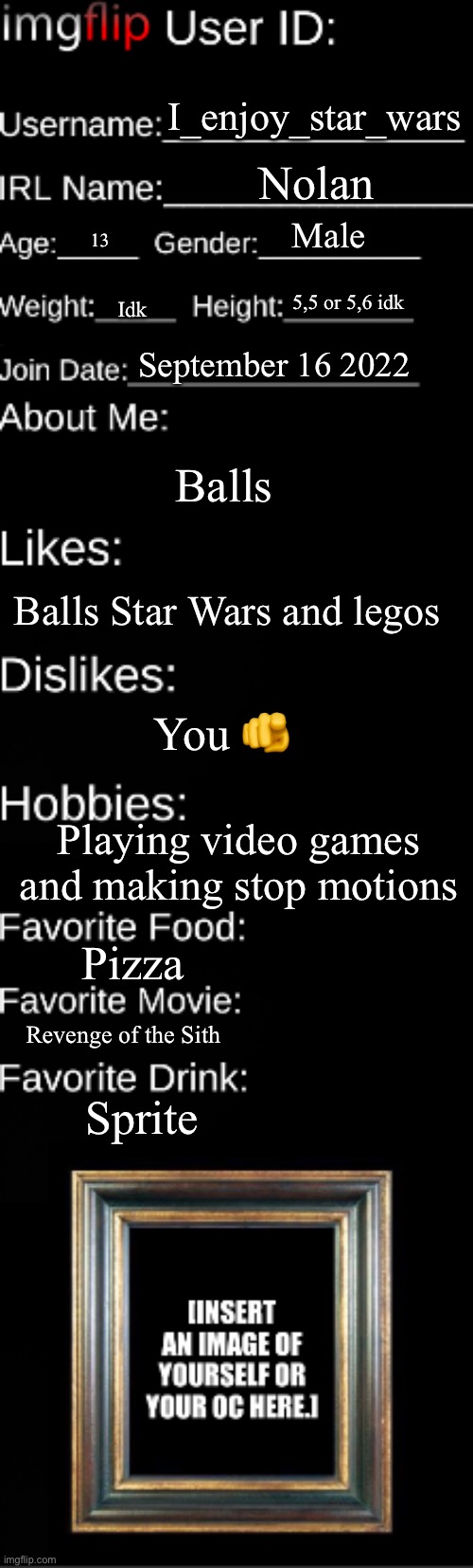 Imgflip user ID | I_enjoy_star_wars; Nolan; Male; 13; 5,5 or 5,6 idk; Idk; September 16 2022; Balls; Balls Star Wars and legos; You 🫵; Playing video games and making stop motions; Pizza; Revenge of the Sith; Sprite | image tagged in imgflip user id | made w/ Imgflip meme maker