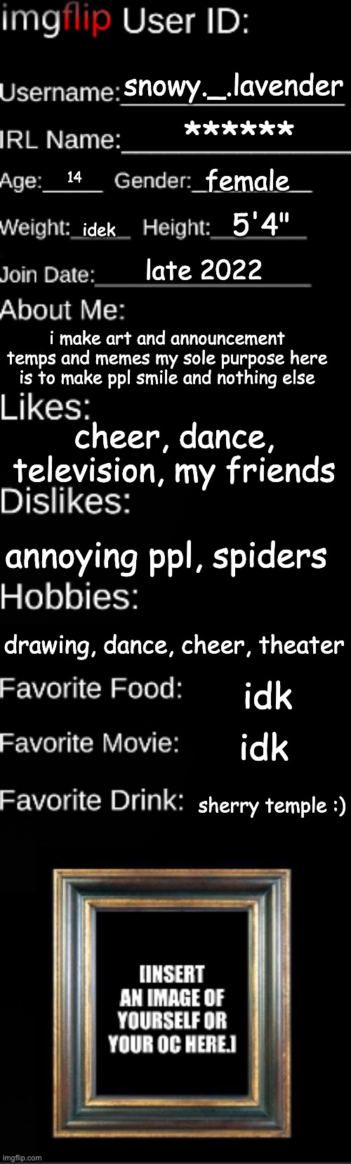 now yall know | snowy._.lavender; ******; female; 14; 5'4"; idek; late 2022; i make art and announcement temps and memes my sole purpose here is to make ppl smile and nothing else; cheer, dance, television, my friends; annoying ppl, spiders; drawing, dance, cheer, theater; idk; idk; sherry temple :) | image tagged in imgflip user id | made w/ Imgflip meme maker