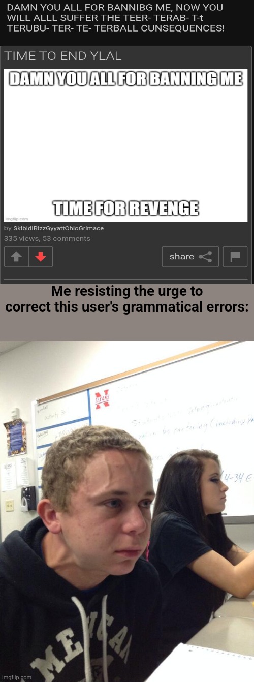 RAAAAAAAAAAAAGH | Me resisting the urge to correct this user's grammatical errors: | image tagged in hold fart,misspelled,grammar | made w/ Imgflip meme maker