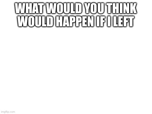 Probably not gonna | WHAT WOULD YOU THINK WOULD HAPPEN IF I LEFT | made w/ Imgflip meme maker