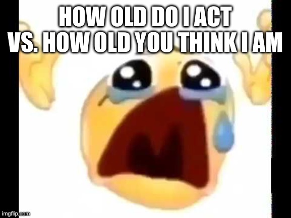 cursed crying emoji | HOW OLD DO I ACT VS. HOW OLD YOU THINK I AM | image tagged in cursed crying emoji | made w/ Imgflip meme maker