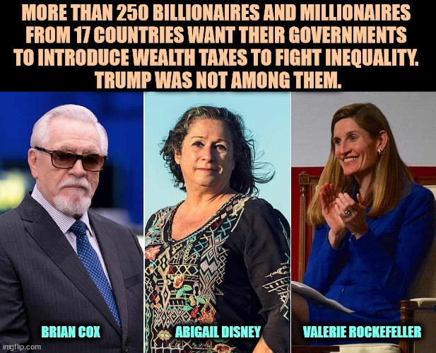 Wealth taxes? Not while Trump is around. | MORE THAN 250 BILLIONAIRES AND MILLIONAIRES 
FROM 17 COUNTRIES WANT THEIR GOVERNMENTS 
TO INTRODUCE WEALTH TAXES TO FIGHT INEQUALITY. 
TRUMP WAS NOT AMONG THEM. BRIAN COX                              ABIGAIL DISNEY                 VALERIE ROCKEFELLER | image tagged in billionaire,millionaire,wealth,taxes | made w/ Imgflip meme maker