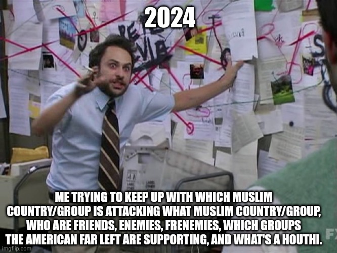 Charlie Conspiracy (Always Sunny in Philidelphia) | 2024; ME TRYING TO KEEP UP WITH WHICH MUSLIM COUNTRY/GROUP IS ATTACKING WHAT MUSLIM COUNTRY/GROUP, WHO ARE FRIENDS, ENEMIES, FRENEMIES, WHICH GROUPS THE AMERICAN FAR LEFT ARE SUPPORTING, AND WHAT'S A HOUTHI. | image tagged in charlie conspiracy always sunny in philidelphia | made w/ Imgflip meme maker