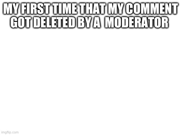 (not even mad) | MY FIRST TIME THAT MY COMMENT GOT DELETED BY A  MODERATOR | image tagged in blank white template | made w/ Imgflip meme maker