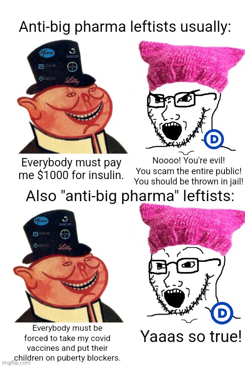 The left swallow big pharma's lies all the time | Anti-big pharma leftists usually:; Everybody must pay me $1000 for insulin. Noooo! You're evil! You scam the entire public! You should be thrown in jail! Also "anti-big pharma" leftists:; Everybody must be forced to take my covid vaccines and put their children on puberty blockers. Yaaas so true! | image tagged in big pharma,evil,lies,liberal hypocrisy,liberal logic | made w/ Imgflip meme maker
