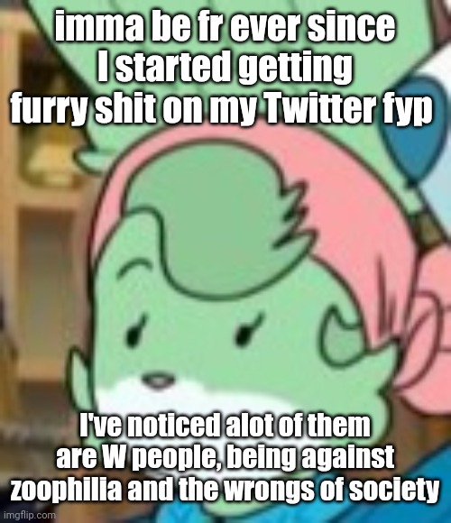 nice thing is that they don't do nsfw art either | imma be fr ever since I started getting furry shit on my Twitter fyp; I've noticed alot of them are W people, being against zoophilia and the wrongs of society | image tagged in twemk | made w/ Imgflip meme maker