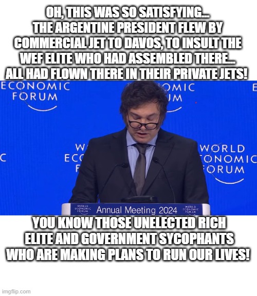 politics | OH, THIS WAS SO SATISFYING...
THE ARGENTINE PRESIDENT FLEW BY COMMERCIAL JET TO DAVOS, TO INSULT THE WEF ELITE WHO HAD ASSEMBLED THERE... ALL HAD FLOWN THERE IN THEIR PRIVATE JETS! YOU KNOW THOSE UNELECTED RICH ELITE AND GOVERNMENT SYCOPHANTS WHO ARE MAKING PLANS TO RUN OUR LIVES! | image tagged in political meme | made w/ Imgflip meme maker