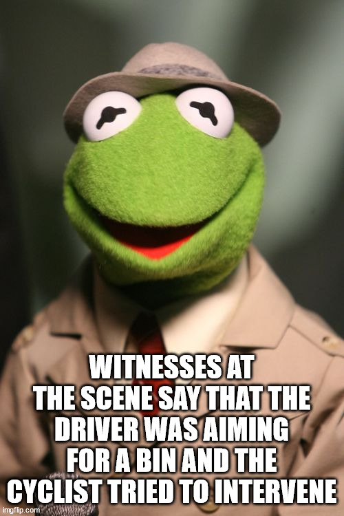 Kermit Reporter | WITNESSES AT THE SCENE SAY THAT THE DRIVER WAS AIMING FOR A BIN AND THE CYCLIST TRIED TO INTERVENE | image tagged in kermit reporter | made w/ Imgflip meme maker