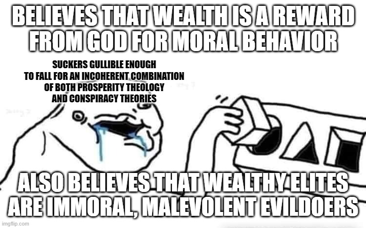 This is the kind of dumb stuff people come to believe when they don't question their own beliefs. | BELIEVES THAT WEALTH IS A REWARD
FROM GOD FOR MORAL BEHAVIOR; SUCKERS GULLIBLE ENOUGH
TO FALL FOR AN INCOHERENT COMBINATION
OF BOTH PROSPERITY THEOLOGY
AND CONSPIRACY THEORIES; ALSO BELIEVES THAT WEALTHY ELITES
ARE IMMORAL, MALEVOLENT EVILDOERS | image tagged in stupid dumb drooling puzzle,conservative logic,cognitive dissonance,conspiracy theories,wealth,elite | made w/ Imgflip meme maker