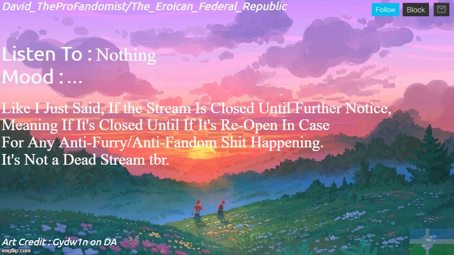 ... | Nothing; ... Like I Just Said, If the Stream Is Closed Until Further Notice,
Meaning If It's Closed Until If It's Re-Open In Case 
For Any Anti-Furry/Anti-Fandom Shit Happening.
It's Not a Dead Stream tbr. | image tagged in new and better eroican federal republic's announcement | made w/ Imgflip meme maker