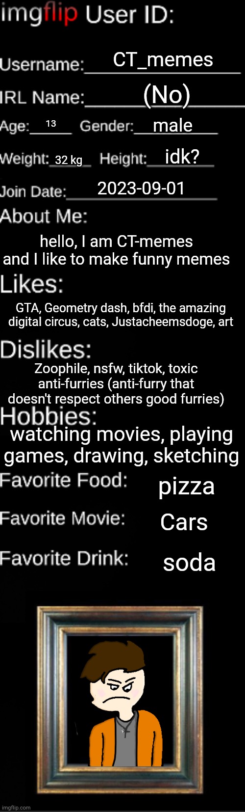 here my id imgflip | CT_memes; (No); male; 13; idk? 32 kg; 2023-09-01; hello, I am CT-memes and I like to make funny memes; GTA, Geometry dash, bfdi, the amazing digital circus, cats, Justacheemsdoge, art; Zoophile, nsfw, tiktok, toxic anti-furries (anti-furry that doesn't respect others good furries); watching movies, playing games, drawing, sketching; pizza; Cars; soda | image tagged in imgflip user id | made w/ Imgflip meme maker