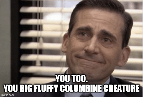 Proudness | YOU TOO.
YOU BIG FLUFFY COLUMBINE CREATURE | image tagged in proudness | made w/ Imgflip meme maker