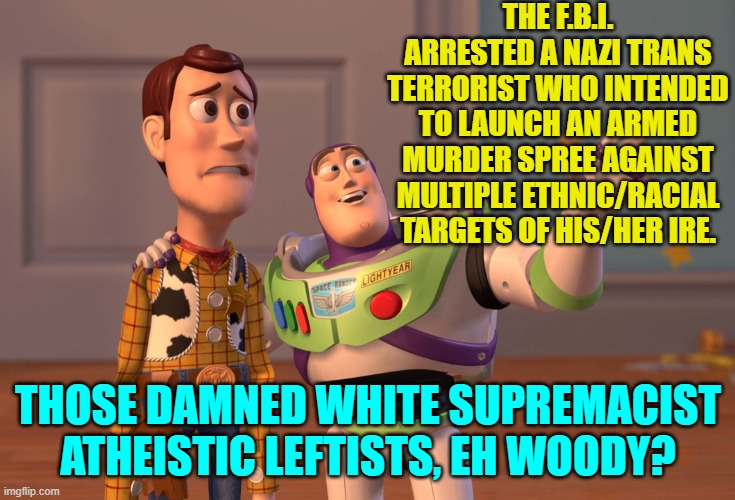 But remember, posting a factual meme is 'transphobic' to the Politics Stream global moderator. | THE F.B.I. ARRESTED A NAZI TRANS TERRORIST WHO INTENDED TO LAUNCH AN ARMED MURDER SPREE AGAINST MULTIPLE ETHNIC/RACIAL TARGETS OF HIS/HER IRE. THOSE DAMNED WHITE SUPREMACIST ATHEISTIC LEFTISTS, EH WOODY? | image tagged in x x everywhere | made w/ Imgflip meme maker