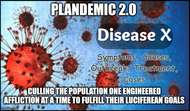 plandemic 2.0 | PLANDEMIC 2.0; CULLING THE POPULATION ONE ENGINEERED 
AFFLICTION AT A TIME TO FULFILL THEIR LUCIFEREAN GOALS | image tagged in plandemic | made w/ Imgflip meme maker