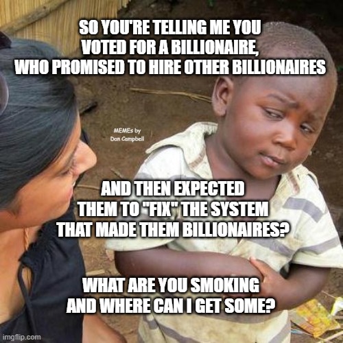 Third World Skeptical Kid | SO YOU'RE TELLING ME YOU VOTED FOR A BILLIONAIRE,
WHO PROMISED TO HIRE OTHER BILLIONAIRES; MEMEs by Dan Campbell; AND THEN EXPECTED THEM TO "FIX" THE SYSTEM THAT MADE THEM BILLIONAIRES? WHAT ARE YOU SMOKING AND WHERE CAN I GET SOME? | image tagged in memes,third world skeptical kid | made w/ Imgflip meme maker
