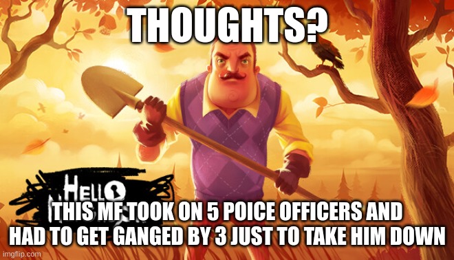 Hello neighbor gangster | THOUGHTS? THIS MF TOOK ON 5 POICE OFFICERS AND HAD TO GET GANGED BY 3 JUST TO TAKE HIM DOWN | image tagged in memes,meme,lol | made w/ Imgflip meme maker
