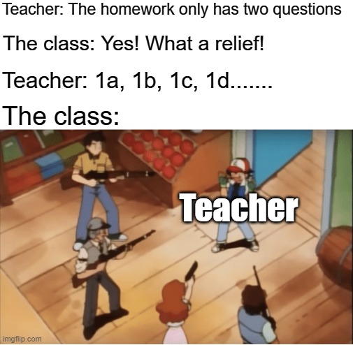 I hated it when teachers did this | Teacher: The homework only has two questions; The class: Yes! What a relief! Teacher: 1a, 1b, 1c, 1d....... The class:; Teacher | image tagged in ash ketchum gets guns pointed at him,teachers,teacher meme,homework,school meme | made w/ Imgflip meme maker