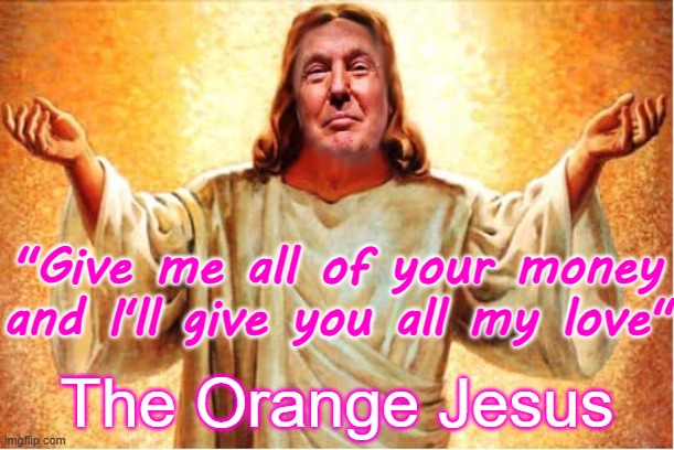 Trump - Give me all of your money and I'll give you all of my love  Orange Jesus | "Give me all of your money and I'll give you all my love"; The Orange Jesus | image tagged in donald trump orange jesus jpp,republican,treason,traitor,dictator,money worshiper | made w/ Imgflip meme maker