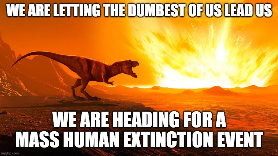 Mass Human Extinction Event | WE ARE LETTING THE DUMBEST OF US LEAD US; WE ARE HEADING FOR A MASS HUMAN EXTINCTION EVENT | image tagged in fjb,nuclear war,dummy,dementia,world war 3,genocide | made w/ Imgflip meme maker