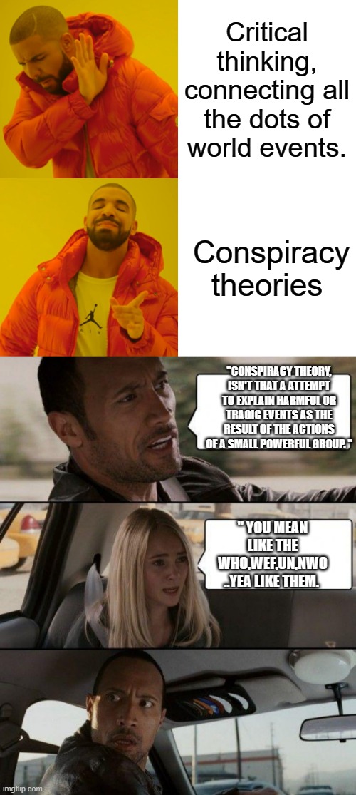 Simple isn't it. | Critical thinking, connecting all the dots of world events. Conspiracy theories; "CONSPIRACY THEORY, ISN'T THAT A ATTEMPT TO EXPLAIN HARMFUL OR TRAGIC EVENTS AS THE RESULT OF THE ACTIONS OF A SMALL POWERFUL GROUP. "; " YOU MEAN LIKE THE WHO,WEF,UN,NWO ..YEA LIKE THEM. | image tagged in memes,the rock driving,nwo,democrats,psychopaths and serial killers | made w/ Imgflip meme maker