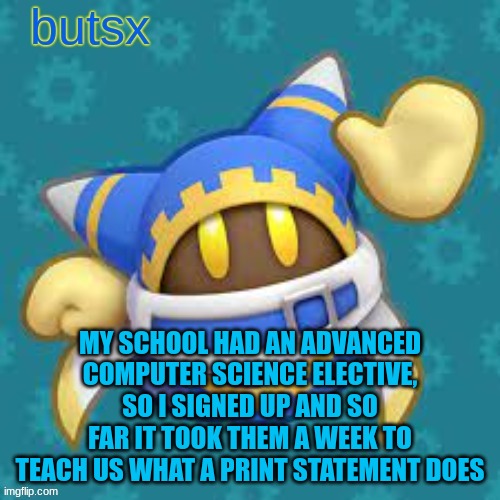 by the end of the year we're probably gonna be on fucking variables | MY SCHOOL HAD AN ADVANCED COMPUTER SCIENCE ELECTIVE, SO I SIGNED UP AND SO FAR IT TOOK THEM A WEEK TO TEACH US WHAT A PRINT STATEMENT DOES | image tagged in butsx news | made w/ Imgflip meme maker