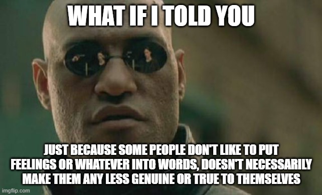 Matrix Morpheus Meme | WHAT IF I TOLD YOU; JUST BECAUSE SOME PEOPLE DON'T LIKE TO PUT FEELINGS OR WHATEVER INTO WORDS, DOESN'T NECESSARILY MAKE THEM ANY LESS GENUINE OR TRUE TO THEMSELVES | image tagged in memes,matrix morpheus | made w/ Imgflip meme maker