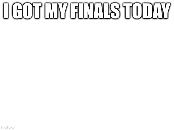 Yay. | I GOT MY FINALS TODAY | image tagged in ha gayyy | made w/ Imgflip meme maker